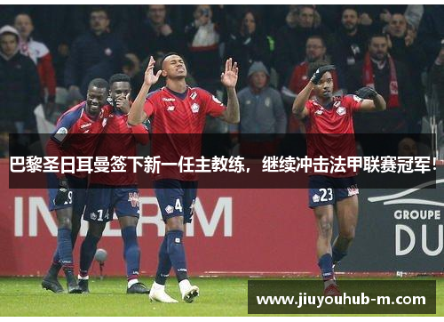 巴黎圣日耳曼签下新一任主教练，继续冲击法甲联赛冠军！