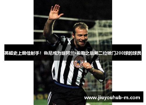 英超史上最佳射手！鲁尼成为继阿兰·希勒之后第二位破门200球的球员
