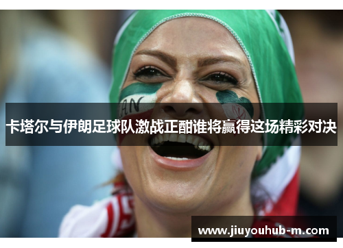 卡塔尔与伊朗足球队激战正酣谁将赢得这场精彩对决