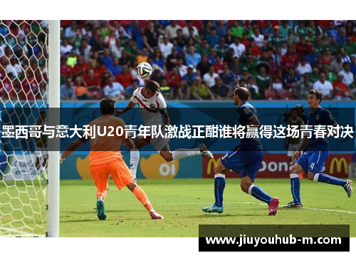 墨西哥与意大利U20青年队激战正酣谁将赢得这场青春对决