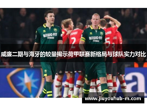 威廉二期与海牙的较量揭示荷甲联赛新格局与球队实力对比